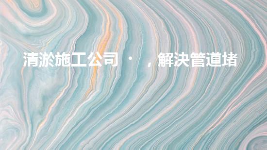 清淤施工公司，解決管道堵塞的終極秘密！
